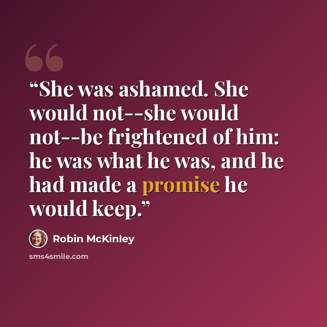 “She was ashamed. She would not--she would not--be frightened of him: he was what he was, and he had made a promise he would keep.” quote by Robin McKinley
