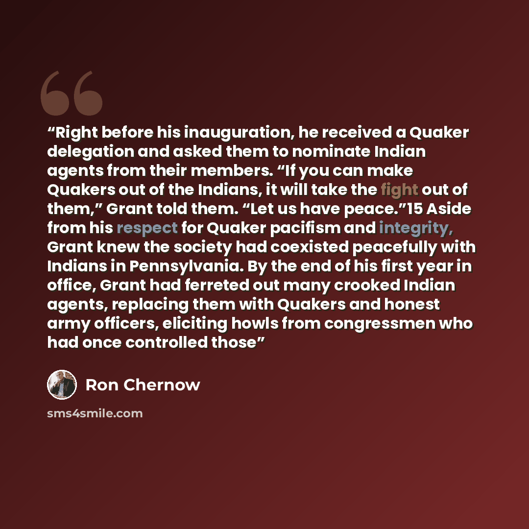 “Right before his inauguration, he received a Quaker delegation and asked them to nominate Indian agents from their members. “If you can make Quakers out of the Indians, it will take the fight out of them,” Grant told them. “Let us have peace.”15 Aside from his respect for Quaker pacifism and…” quote by Ron Chernow