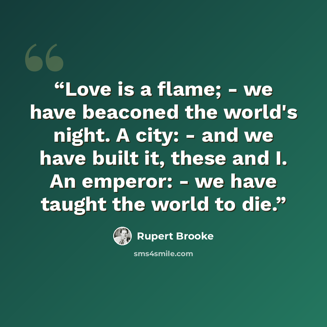 “Love is a flame; - we have beaconed the world's night. A city: - and we have built it, these and I. An emperor: - we have taught the world to die.” quote by Rupert Brooke