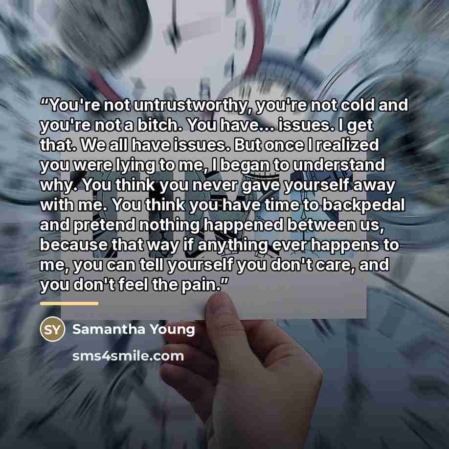 “You're not untrustworthy, you're not cold and you're not a bitch. You have... issues. I get that. We all have issues. But once I realized you were lying to me, I began to understand why. You think you never gave yourself away with me. You think you have time to backpedal and pretend nothing…” quote by Samantha Young