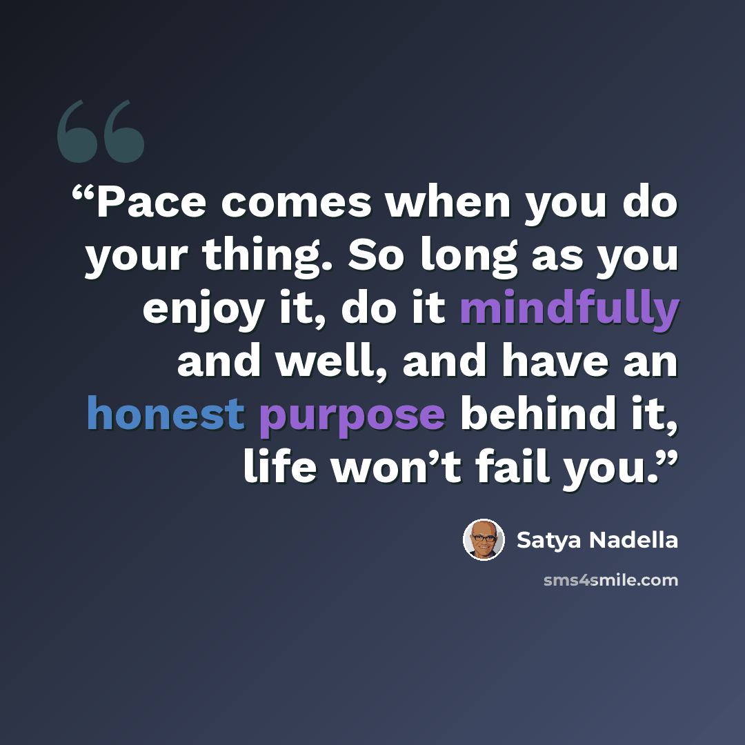 “Pace comes when you do your thing. So long as you enjoy it, do it mindfully and well, and have an honest purpose behind it, life won’t fail you.” quote by Satya Nadella