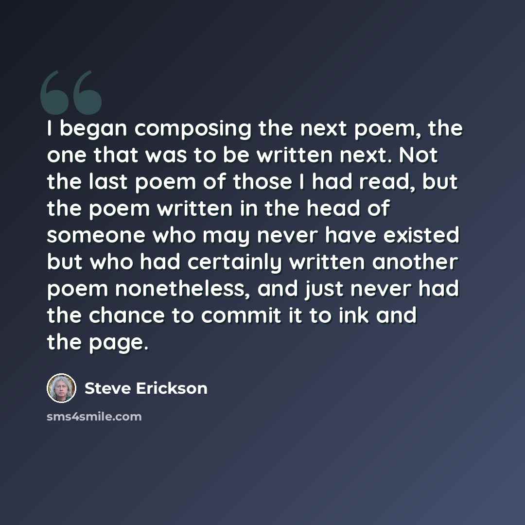 “I began composing the next poem, the one that was to be written next. Not the last poem of those I had read, but the poem written in the head of someone who may never have existed but who had certainly written another poem nonetheless, and just never had the chance to commit it to ink and the page.” quote by Steve Erickson