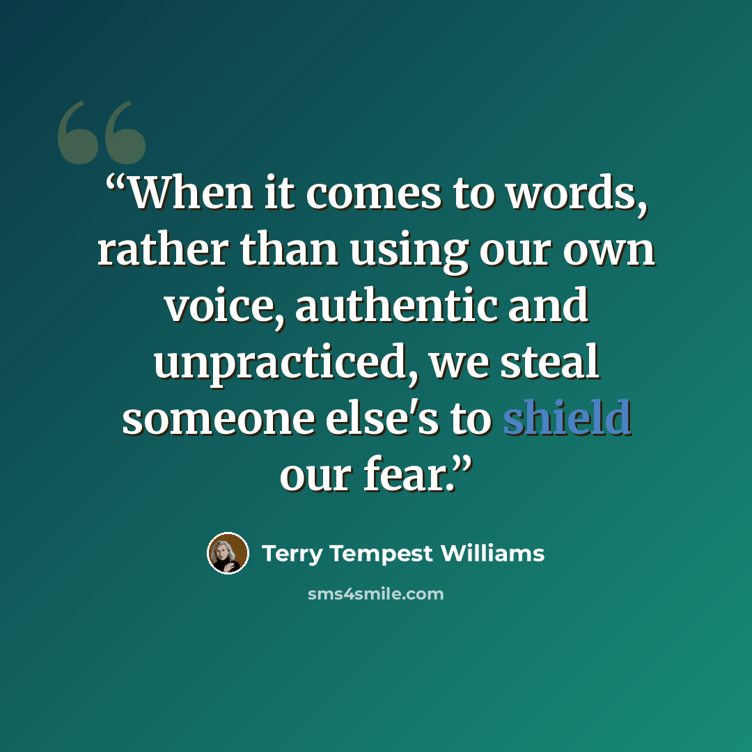“When it comes to words, rather than using our own voice, authentic and unpracticed, we steal someone else's to shield our fear.” quote by Terry Tempest Williams
