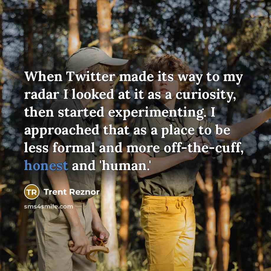 “When Twitter made its way to my radar I looked at it as a curiosity, then started experimenting. I approached that as a place to be less formal and more off-the-cuff, honest and 'human.'” quote by Trent Reznor