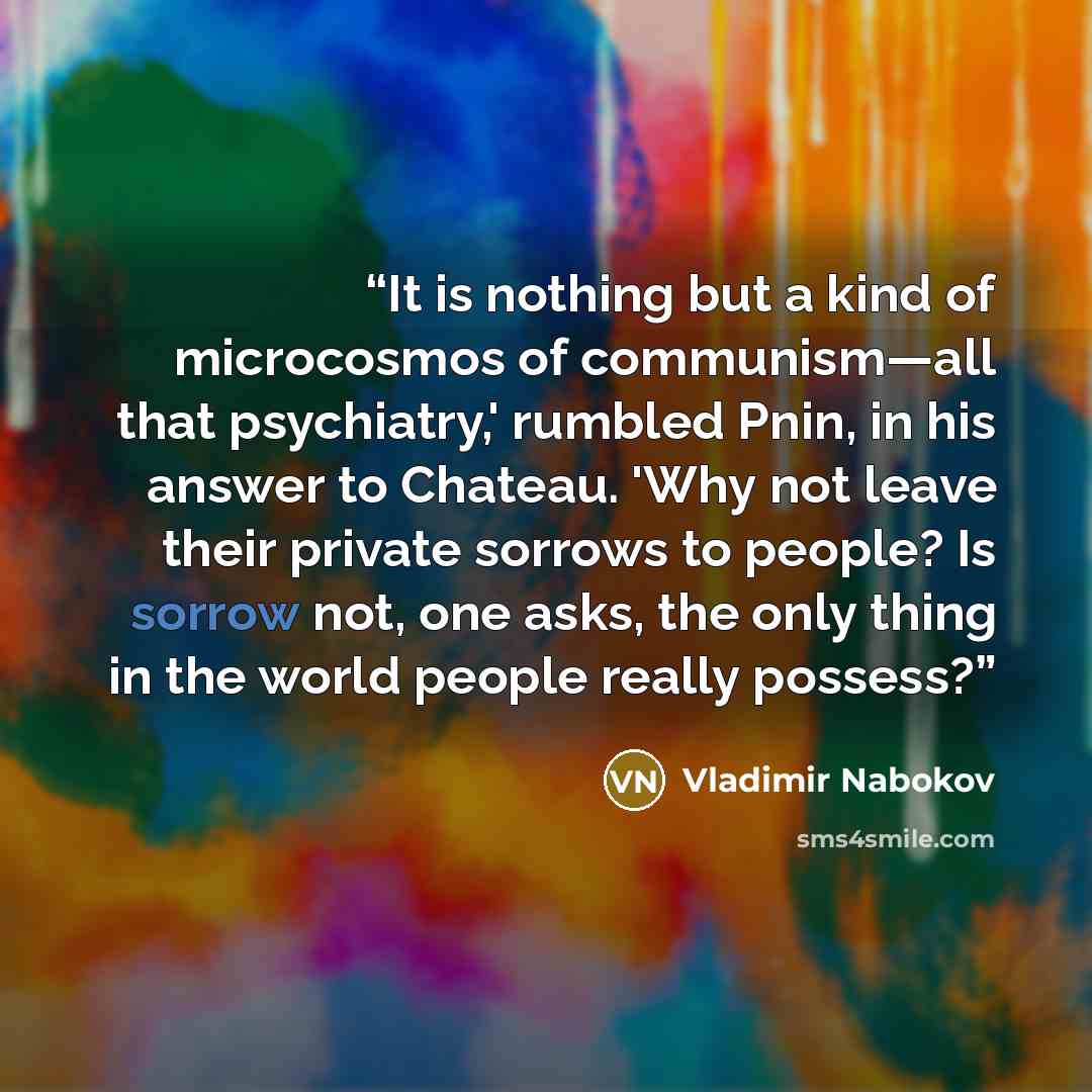 “It is nothing but a kind of microcosmos of communism—all that psychiatry,' rumbled Pnin, in his answer to Chateau. 'Why not leave their private sorrows to people? Is sorrow not, one asks, the only thing in the world people really possess?” quote by Vladimir Nabokov