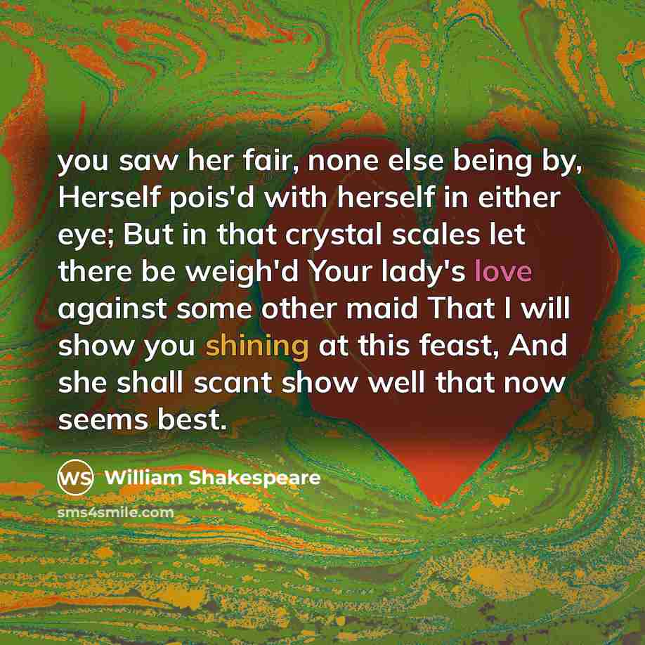“you saw her fair, none else being by, Herself pois'd with herself in either eye; But in that crystal scales let there be weigh'd Your lady's love against some other maid That I will show you shining at this feast, And she shall scant show well that now seems best.” quote by William Shakespeare