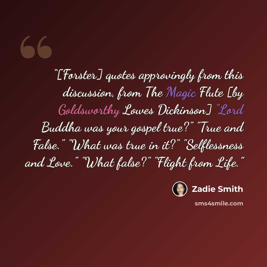 “[Forster] quotes approvingly from this discussion, from The Magic Flute [by Goldsworthy Lowes Dickinson] "Lord Buddha was your gospel true?" "True and False." "What was true in it?" "Selflessness and Love." "What false?" "Flight from Life.” quote by Zadie Smith