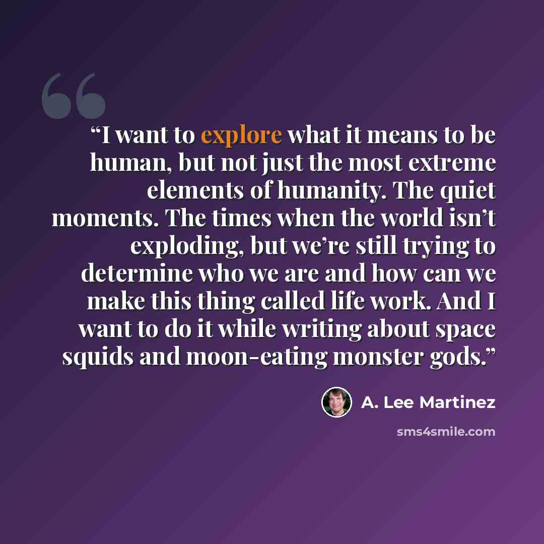 “I want to explore what it means to be human, but not just the most extreme elements of humanity. The quiet moments. The times when the world isn’t exploding, but we’re still trying to determine who we are and how can we make this thing called life work. And I want to do it while writing about…” quote by A. Lee Martinez