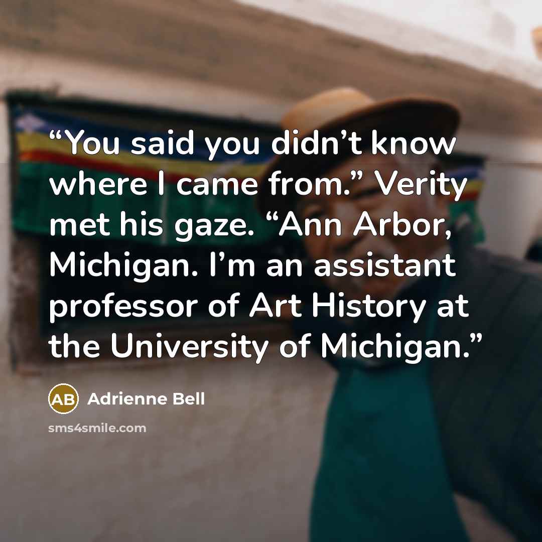 “You said you didn’t know where I came from.” Verity met his gaze. “Ann Arbor, Michigan. I’m an assistant professor of Art History at the University of Michigan.” quote by Adrienne Bell