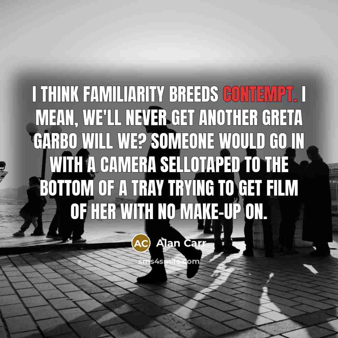 “I think familiarity breeds contempt. I mean, we'll never get another Greta Garbo will we? Someone would go in with a camera Sellotaped to the bottom of a tray trying to get film of her with no make-up on.” quote by Alan Carr