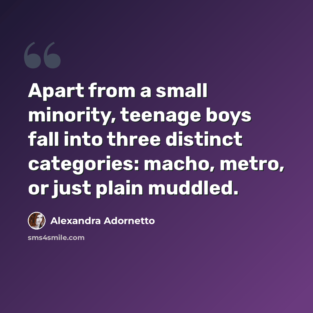 “Apart from a small minority, teenage boys fall into three distinct categories: macho, metro, or just plain muddled.” quote by Alexandra Adornetto
