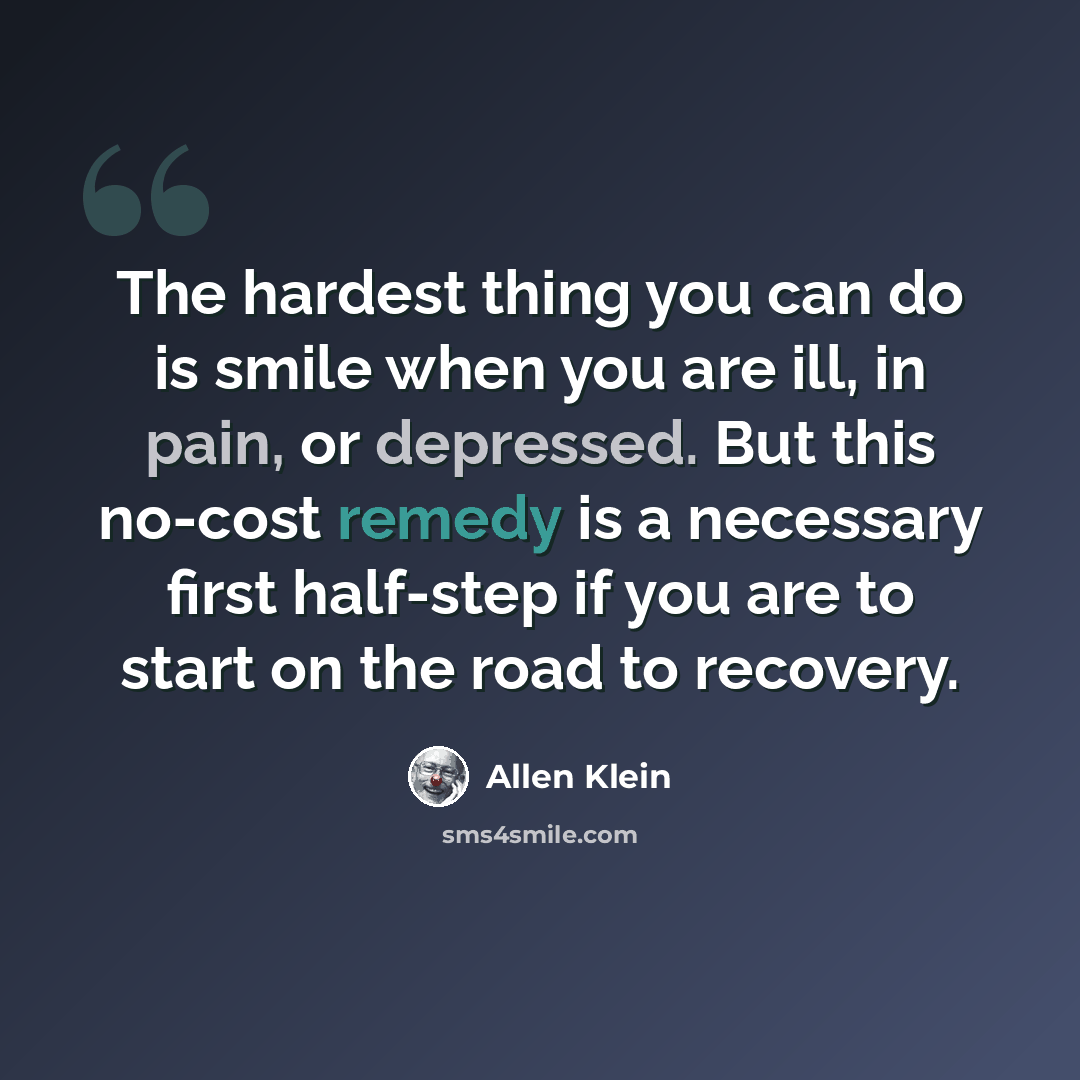 “The hardest thing you can do is smile when you are ill, in pain, or depressed. But this no-cost remedy is a necessary first half-step if you are to start on the road to recovery.” quote by Allen Klein