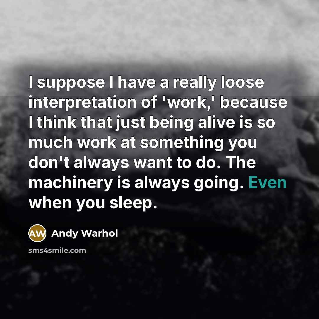 “I suppose I have a really loose interpretation of 'work,' because I think that just being alive is so much work at something you don't always want to do. The machinery is always going. Even when you sleep.” quote by Andy Warhol