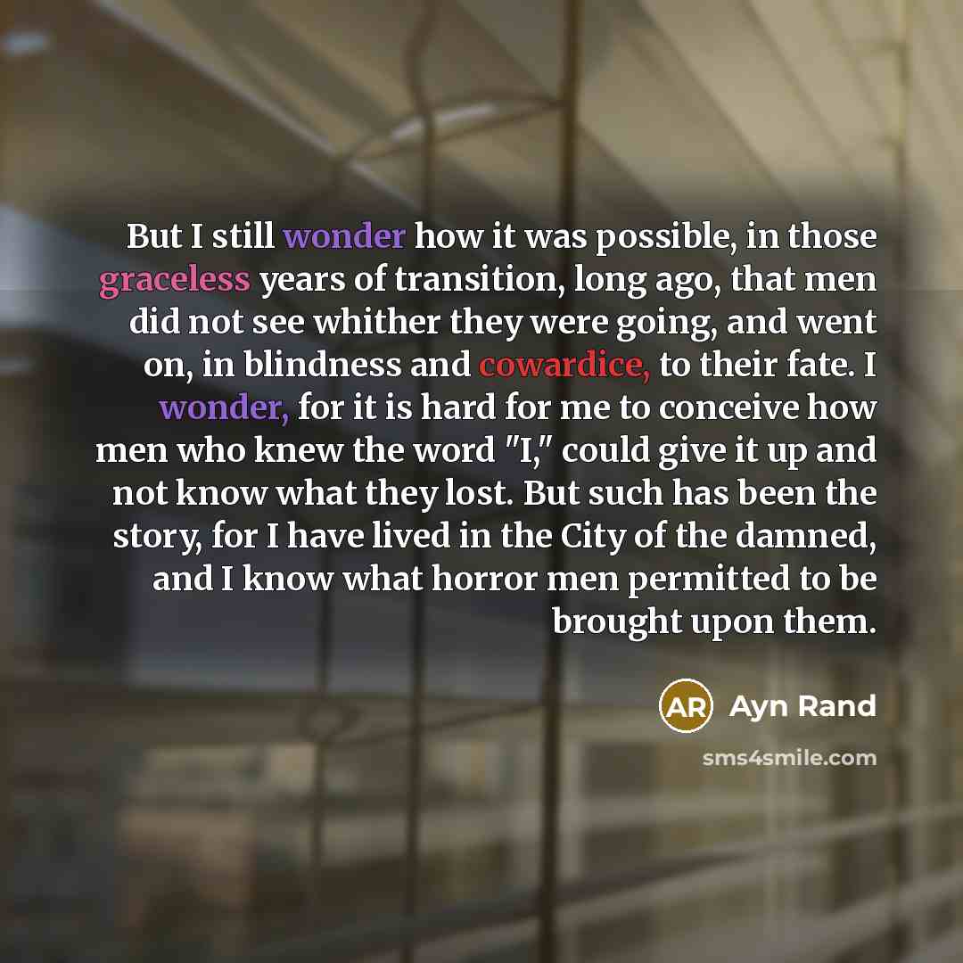 “But I still wonder how it was possible, in those graceless years of transition, long ago, that men did not see whither they were going, and went on, in blindness and cowardice, to their fate. I wonder, for it is hard for me to conceive how men who knew the word "I," could give it up and not know…” quote by Ayn Rand