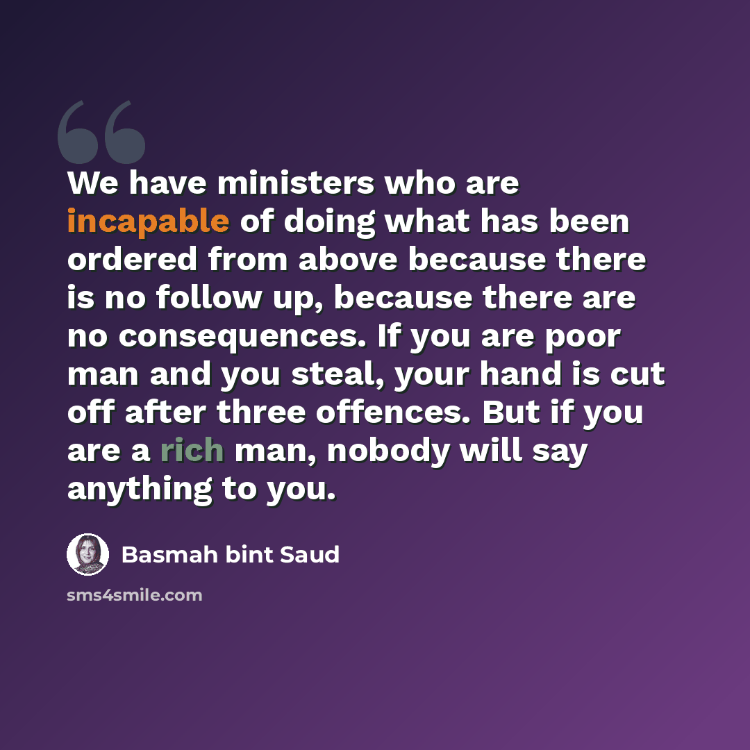 “We have ministers who are incapable of doing what has been ordered from above because there is no follow up, because there are no consequences. If you are poor man and you steal, your hand is cut off after three offences. But if you are a rich man, nobody will say anything to you.” quote by Basmah bint Saud