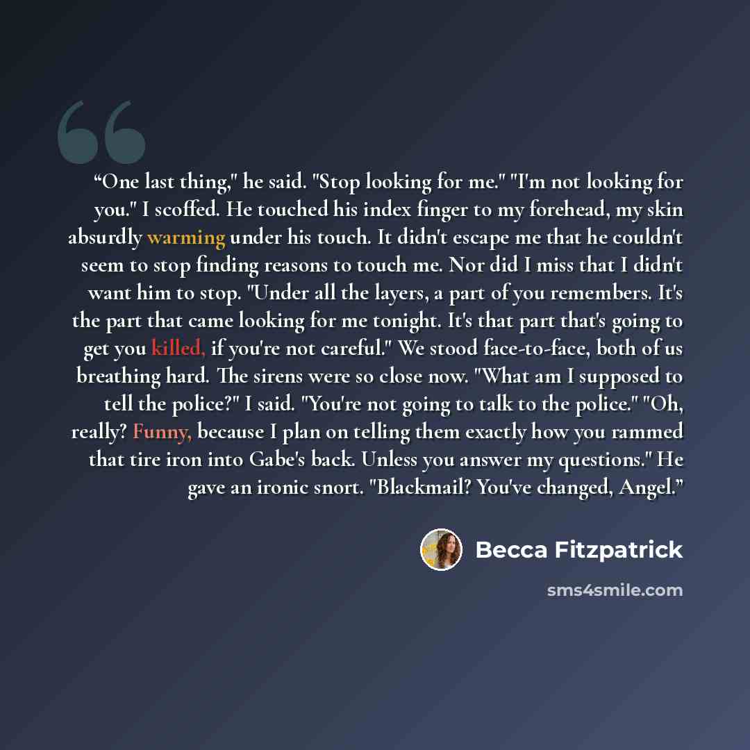 “One last thing," he said. "Stop looking for me." "I'm not looking for you." I scoffed. He touched his index finger to my forehead, my skin absurdly warming under his touch. It didn't escape me that he couldn't seem to stop finding reasons to touch me. Nor did I miss that I didn't want him to stop…” quote by Becca Fitzpatrick