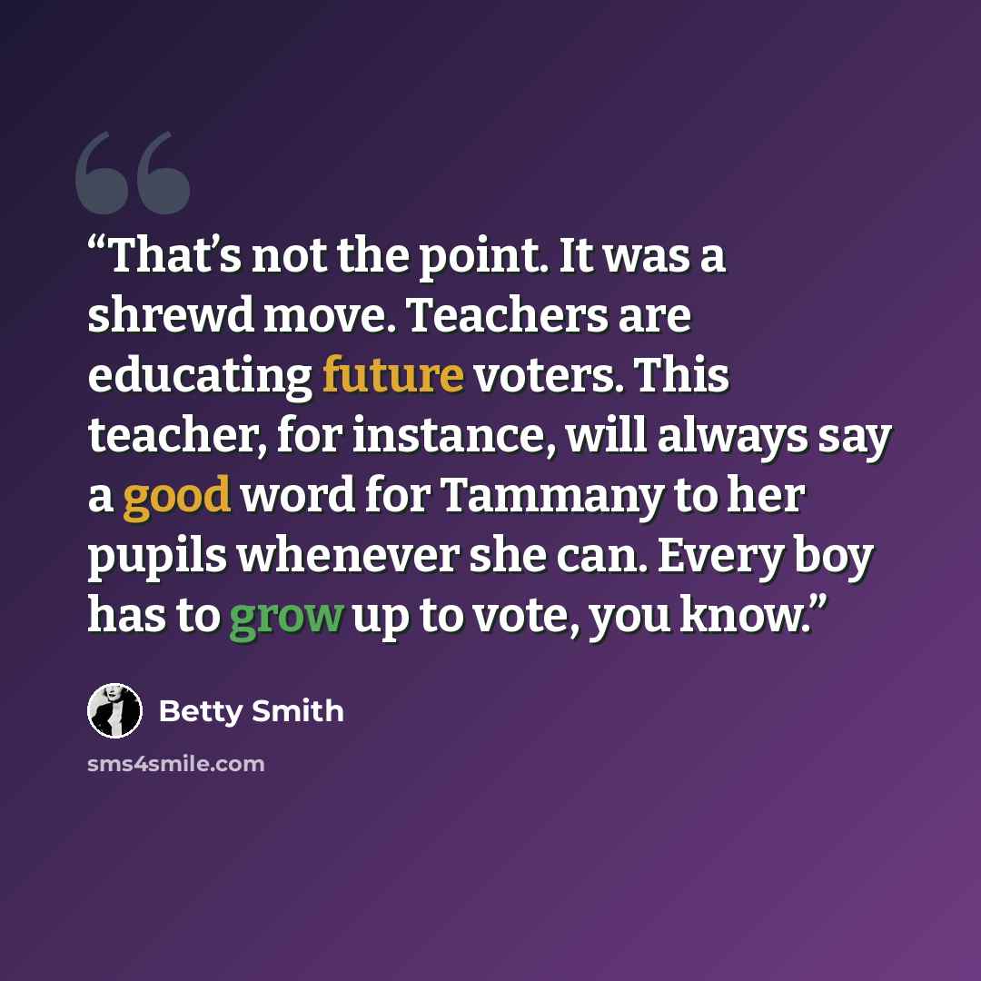 “That’s not the point. It was a shrewd move. Teachers are educating future voters. This teacher, for instance, will always say a good word for Tammany to her pupils whenever she can. Every boy has to grow up to vote, you know.” quote by Betty Smith