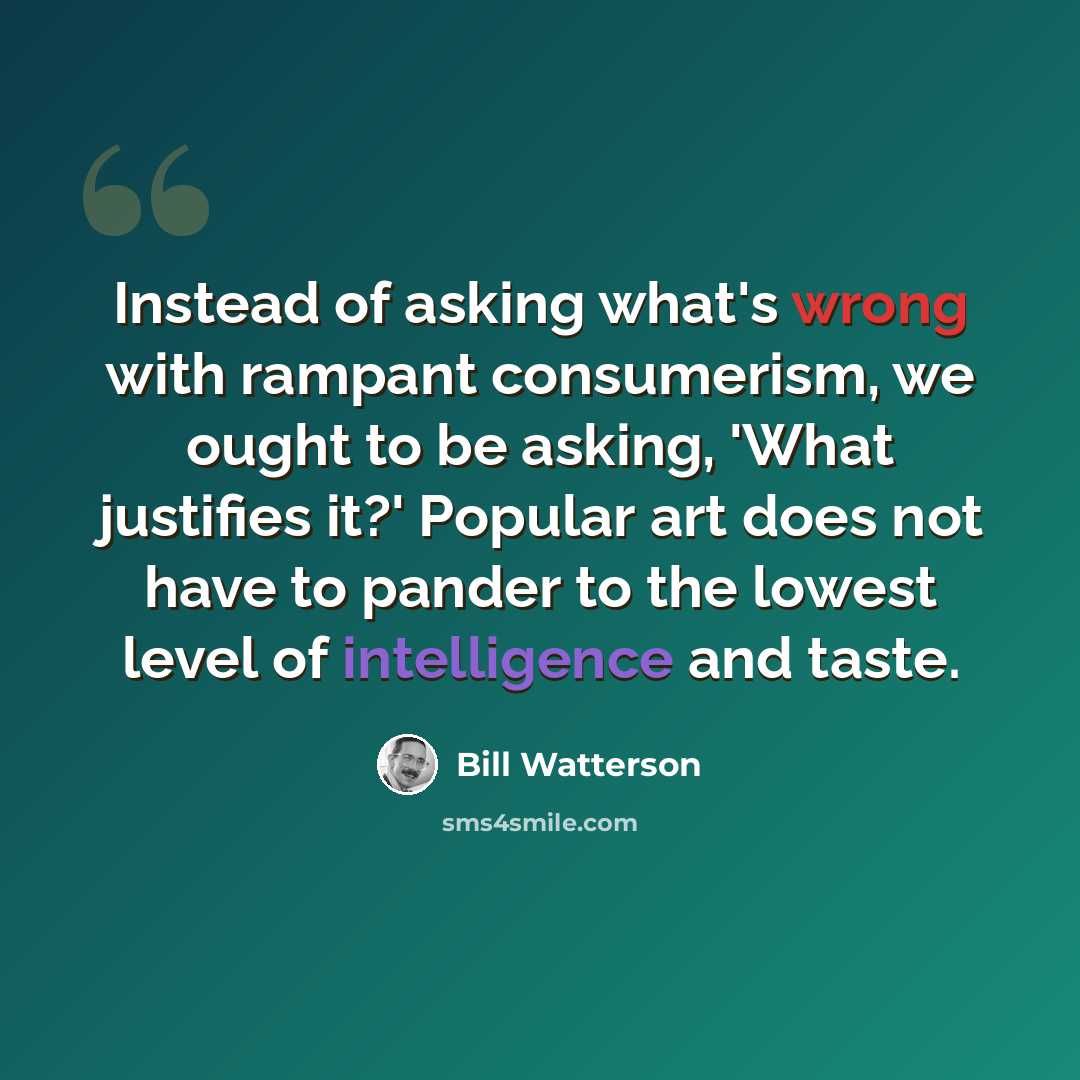 “Instead of asking what's wrong with rampant consumerism, we ought to be asking, 'What justifies it?' Popular art does not have to pander to the lowest level of intelligence and taste.” quote by Bill Watterson
