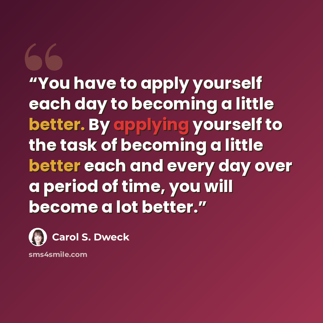 “You have to apply yourself each day to becoming a little better. By applying yourself to the task of becoming a little better each and every day over a period of time, you will become a lot better.” quote by Carol S. Dweck