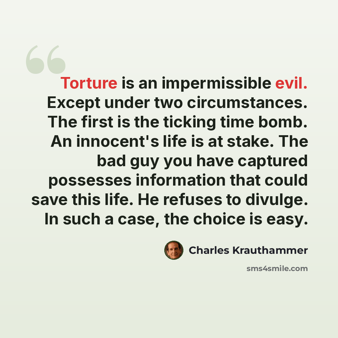 “Torture is an impermissible evil. Except under two circumstances. The first is the ticking time bomb. An innocent's life is at stake. The bad guy you have captured possesses information that could save this life. He refuses to divulge. In such a case, the choice is easy.” quote by Charles Krauthammer
