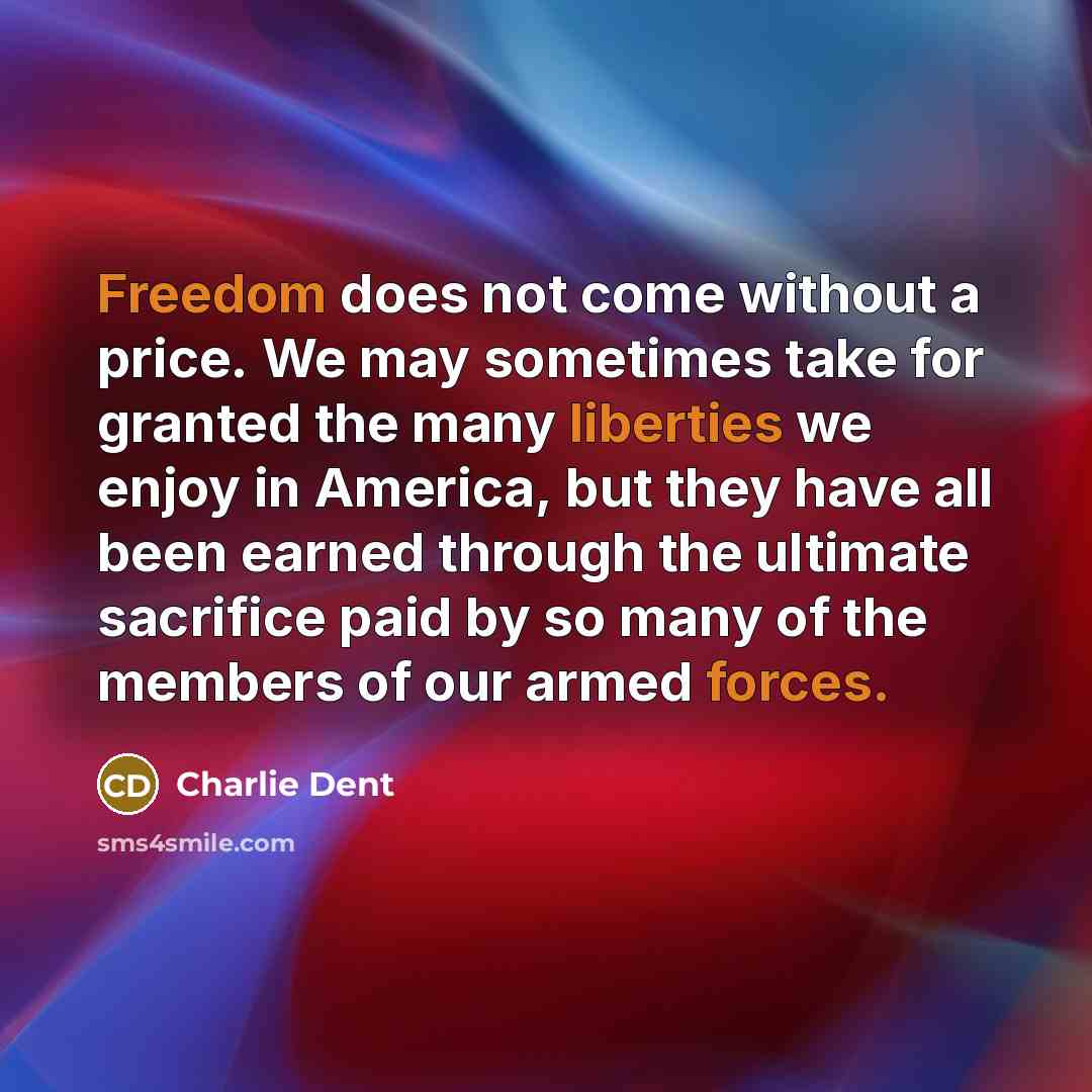 “Freedom does not come without a price. We may sometimes take for granted the many liberties we enjoy in America, but they have all been earned through the ultimate sacrifice paid by so many of the members of our armed forces.” quote by Charlie Dent