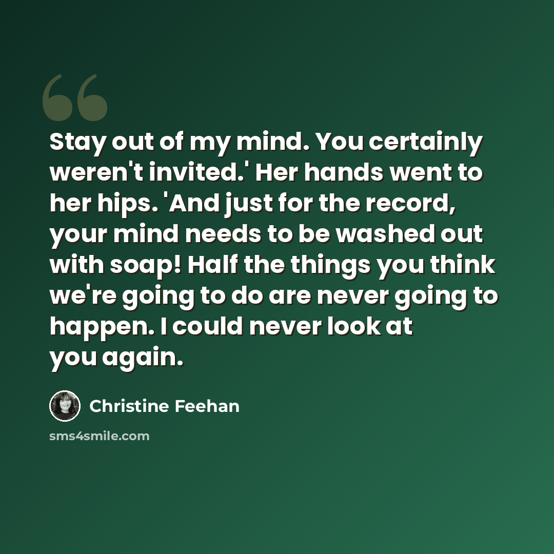 “Stay out of my mind. You certainly weren't invited.' Her hands went to her hips. 'And just for the record, your mind needs to be washed out with soap! Half the things you think we're going to do are never going to happen. I could never look at you again.” quote by Christine Feehan