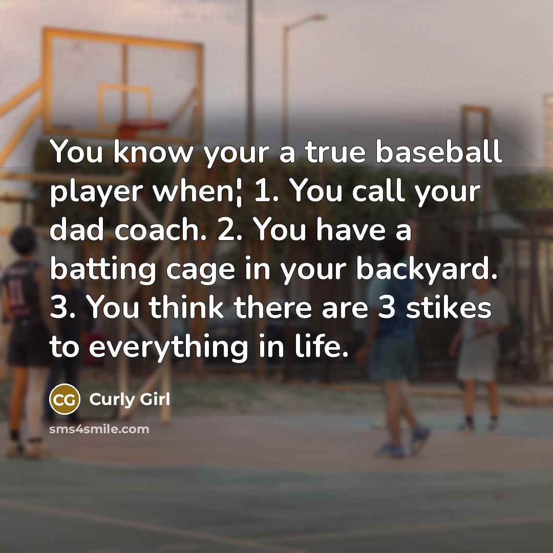 “You know your a true baseball player when¦ 1. You call your dad coach. 2. You have a batting cage in your backyard. 3. You think there are 3 stikes to everything in life.” quote by Curly Girl