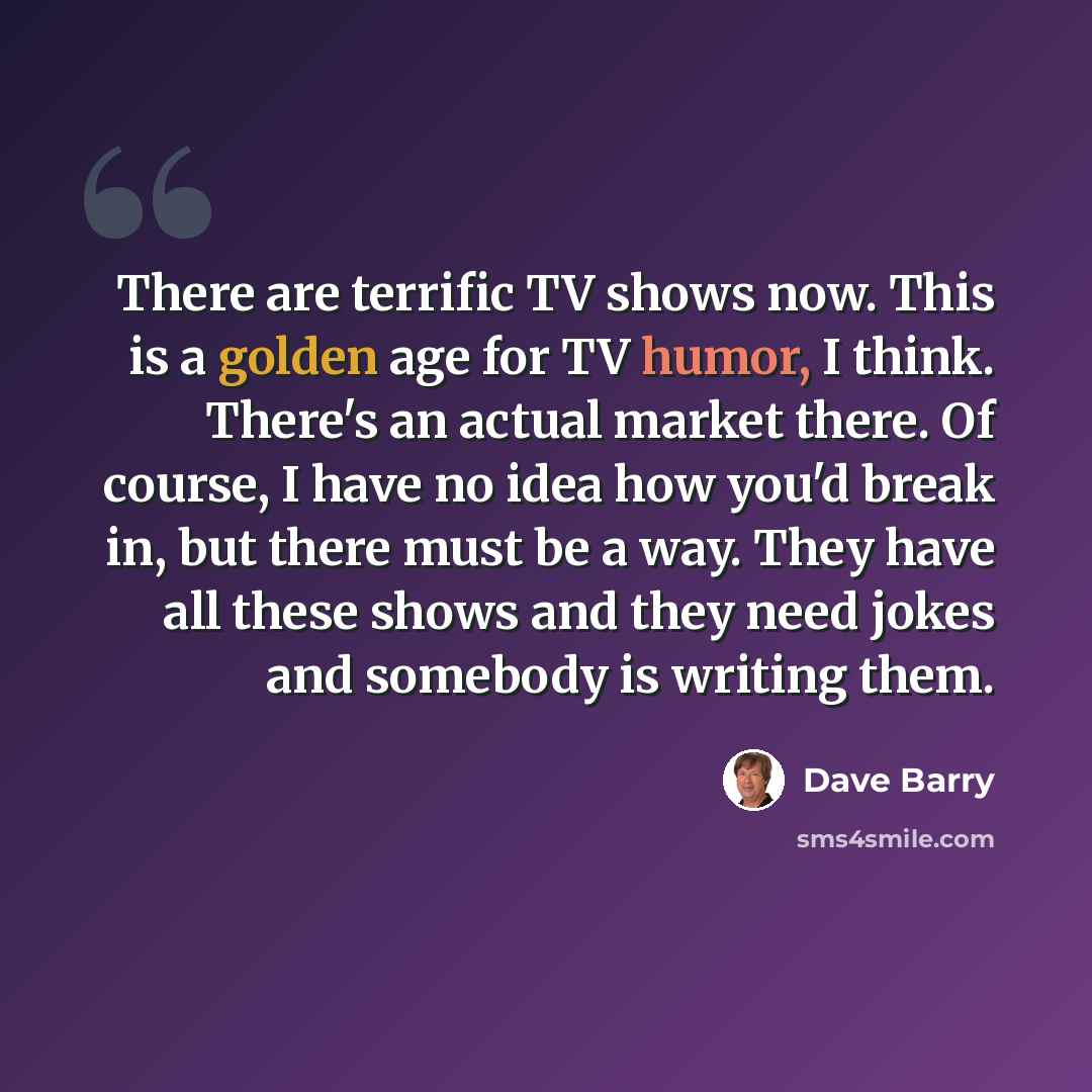 “There are terrific TV shows now. This is a golden age for TV humor, I think. There's an actual market there. Of course, I have no idea how you'd break in, but there must be a way. They have all these shows and they need jokes and somebody is writing them.” quote by Dave Barry