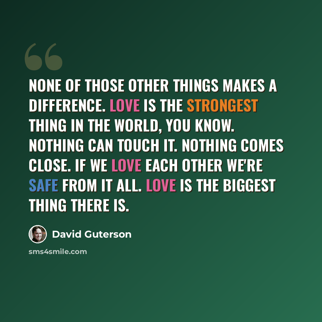 “None of those other things makes a difference. Love is the strongest thing in the world, you know. Nothing can touch it. Nothing comes close. If we love each other we're safe from it all. Love is the biggest thing there is.” quote by David Guterson