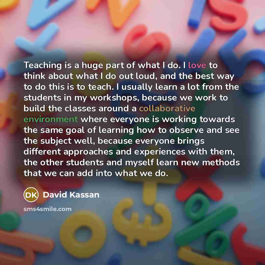 “Teaching is a huge part of what I do. I love to think about what I do out loud, and the best way to do this is to teach. I usually learn a lot from the students in my workshops, because we work to build the classes around a collaborative environment where everyone is working towards the same goal…” quote by David Kassan