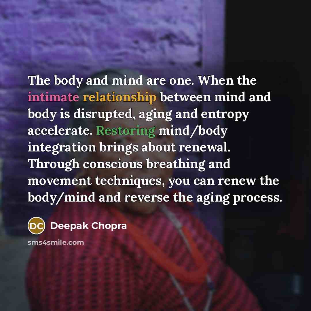 “The body and mind are one. When the intimate relationship between mind and body is disrupted, aging and entropy accelerate. Restoring mind/body integration brings about renewal. Through conscious breathing and movement techniques, you can renew the body/mind and reverse the aging process.” quote by Deepak Chopra
