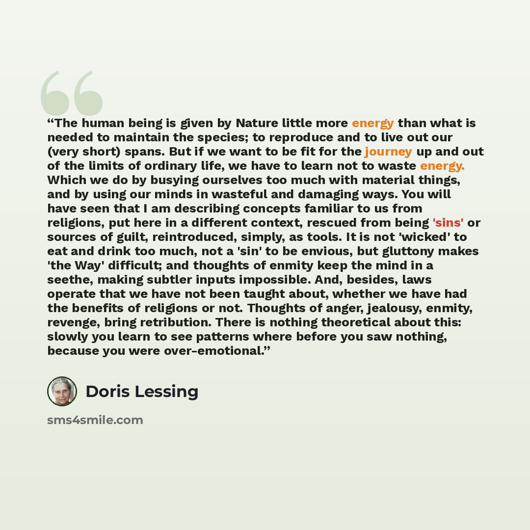 “The human being is given by Nature little more energy than what is needed to maintain the species; to reproduce and to live out our (very short) spans. But if we want to be fit for the journey up and out of the limits of ordinary life, we have to learn not to waste energy. Which we do by busying…” quote by Doris Lessing