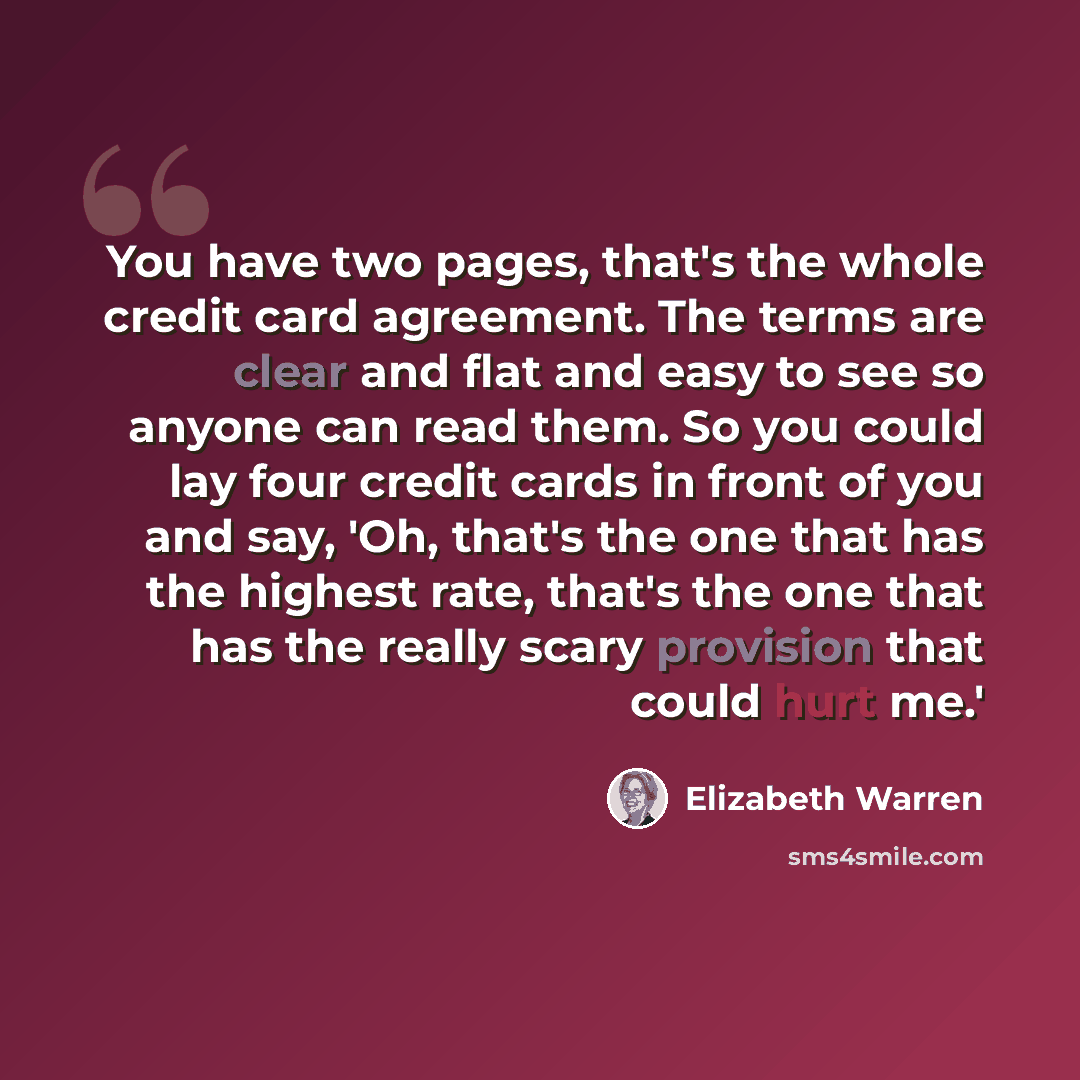 “You have two pages, that's the whole credit card agreement. The terms are clear and flat and easy to see so anyone can read them. So you could lay four credit cards in front of you and say, 'Oh, that's the one that has the highest rate, that's the one that has the really scary provision that could…” quote by Elizabeth Warren