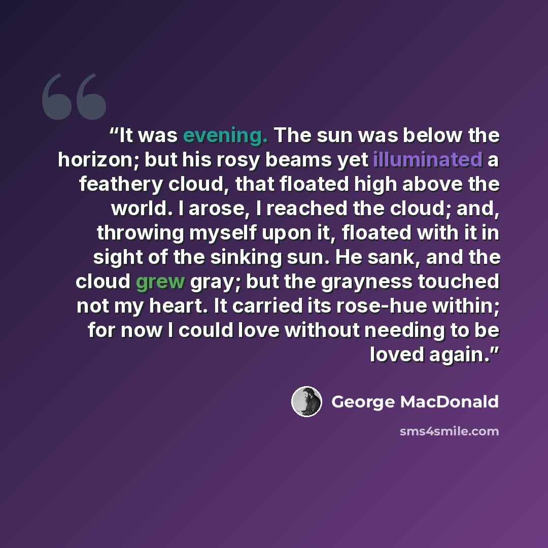 “It was evening. The sun was below the horizon; but his rosy beams yet illuminated a feathery cloud, that floated high above the world. I arose, I reached the cloud; and, throwing myself upon it, floated with it in sight of the sinking sun. He sank, and the cloud grew gray; but the grayness touched…” quote by George MacDonald