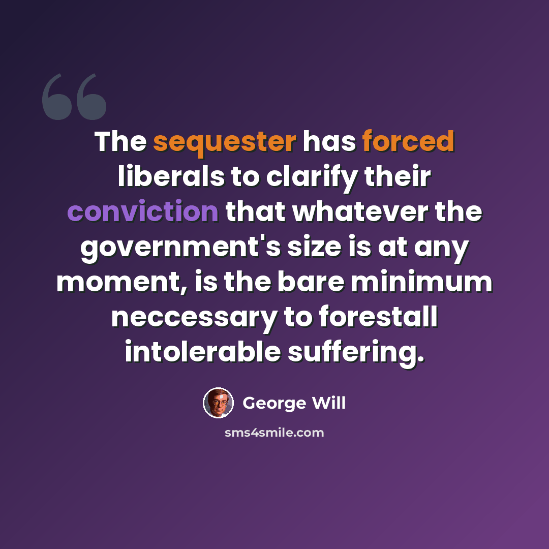 “The sequester has forced liberals to clarify their conviction that whatever the government's size is at any moment, is the bare minimum neccessary to forestall intolerable suffering.” quote by George Will