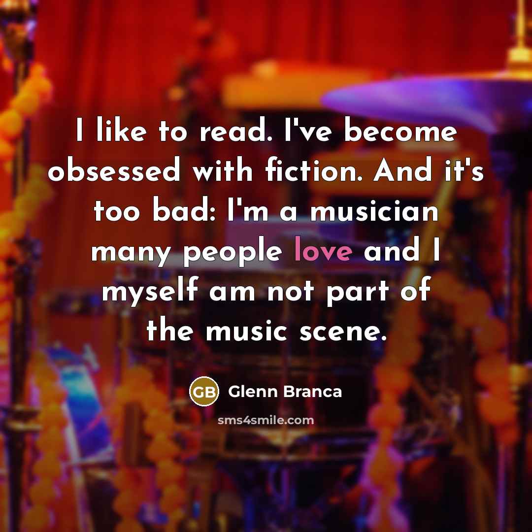 “I like to read. I've become obsessed with fiction. And it's too bad: I'm a musician many people love and I myself am not part of the music scene.” quote by Glenn Branca