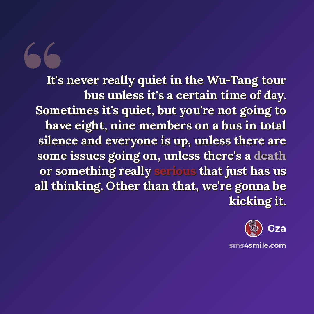 “It's never really quiet in the Wu-Tang tour bus unless it's a certain time of day. Sometimes it's quiet, but you're not going to have eight, nine members on a bus in total silence and everyone is up, unless there are some issues going on, unless there's a death or something really serious that…” quote by GZA