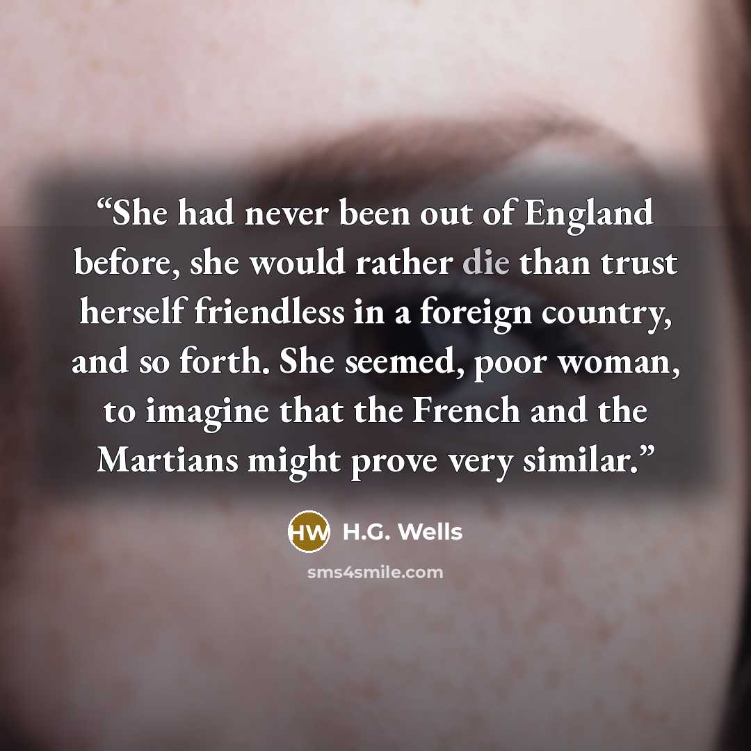 “She had never been out of England before, she would rather die than trust herself friendless in a foreign country, and so forth. She seemed, poor woman, to imagine that the French and the Martians might prove very similar.” quote by H.G. Wells