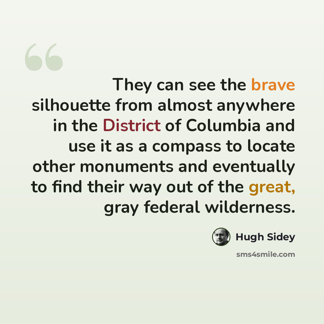“They can see the brave silhouette from almost anywhere in the District of Columbia and use it as a compass to locate other monuments and eventually to find their way out of the great, gray federal wilderness.” quote by Hugh Sidey
