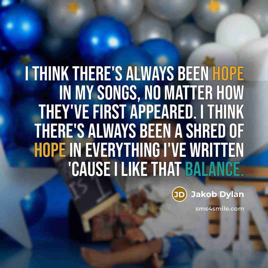 “I think there's always been hope in my songs, no matter how they've first appeared. I think there's always been a shred of hope in everything I've written 'cause I like that balance.” quote by Jakob Dylan