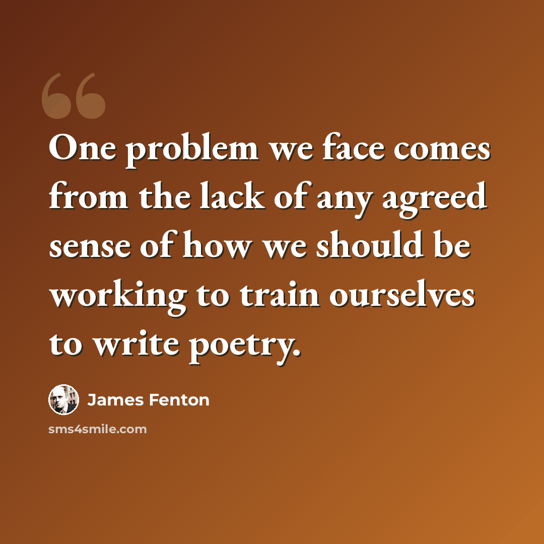 “One problem we face comes from the lack of any agreed sense of how we should be working to train ourselves to write poetry.” quote by James Fenton