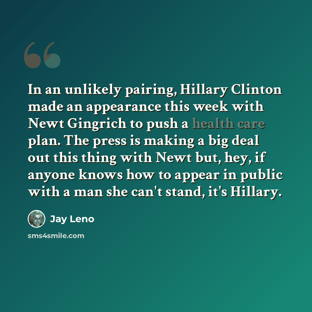 “In an unlikely pairing, Hillary Clinton made an appearance this week with Newt Gingrich to push a health care plan. The press is making a big deal out this thing with Newt but, hey, if anyone knows how to appear in public with a man she can't stand, it's Hillary.” quote by Jay Leno