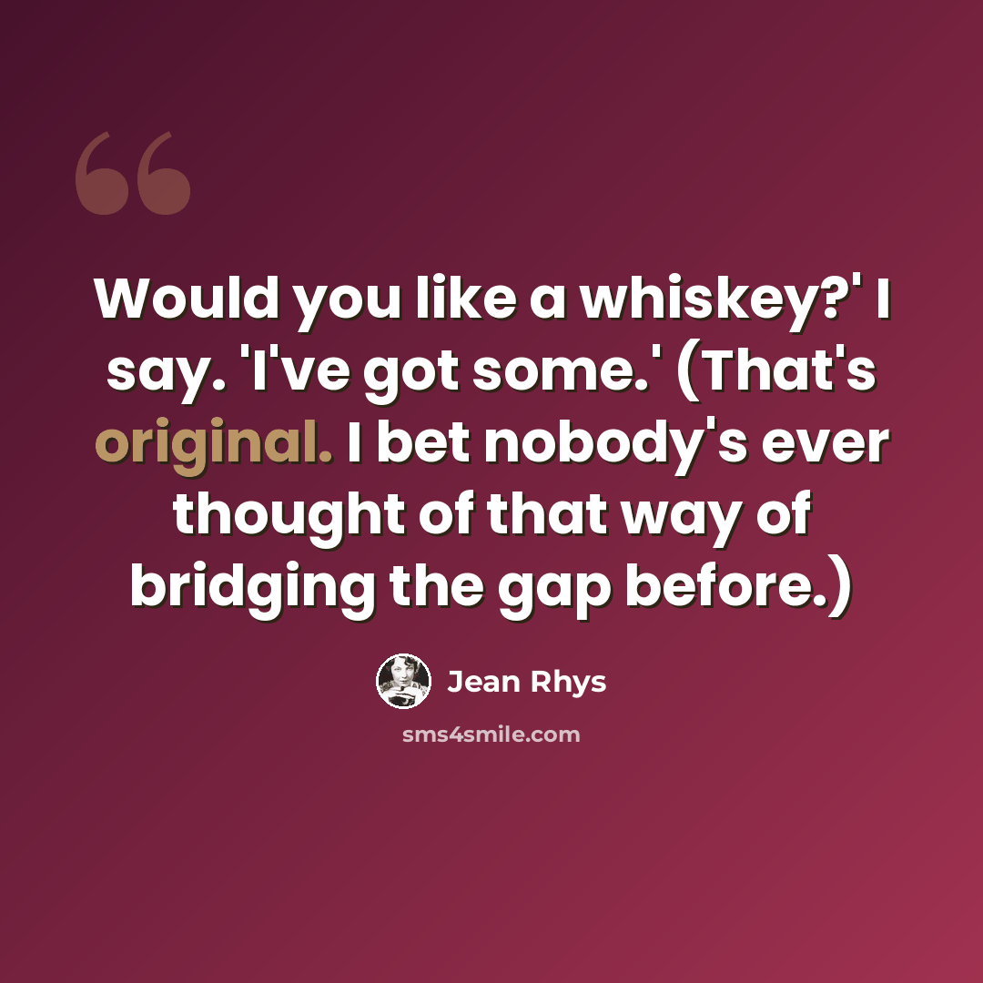 “Would you like a whiskey?' I say. 'I've got some.' (That's original. I bet nobody's ever thought of that way of bridging the gap before.)” quote by Jean Rhys
