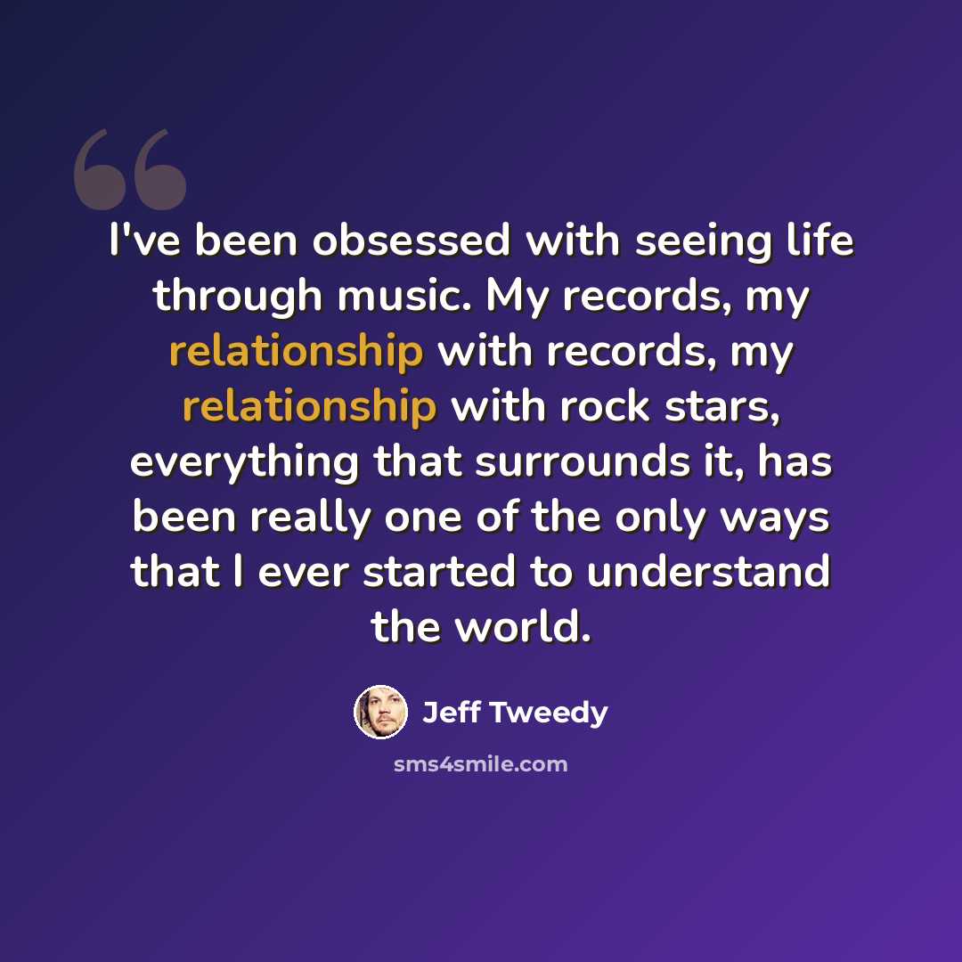 “I've been obsessed with seeing life through music. My records, my relationship with records, my relationship with rock stars, everything that surrounds it, has been really one of the only ways that I ever started to understand the world.” quote by Jeff Tweedy