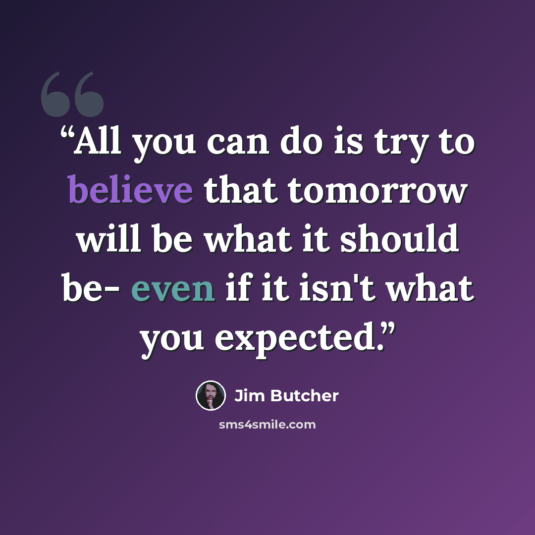 “All you can do is try to believe that tomorrow will be what it should be- even if it isn't what you expected.” quote by Jim Butcher