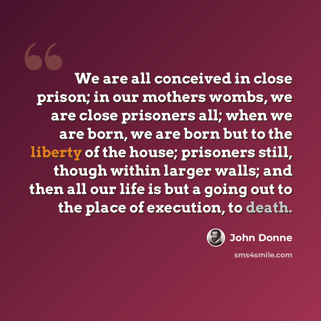 “We are all conceived in close prison; in our mothers wombs, we are close prisoners all; when we are born, we are born but to the liberty of the house; prisoners still, though within larger walls; and then all our life is but a going out to the place of execution, to death.” quote by John Donne