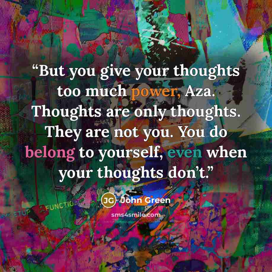 “But you give your thoughts too much power, Aza. Thoughts are only thoughts. They are not you. You do belong to yourself, even when your thoughts don’t.” quote by John Green