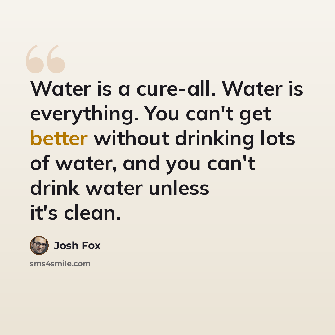 “Water is a cure-all. Water is everything. You can't get better without drinking lots of water, and you can't drink water unless it's clean.” quote by Josh Fox