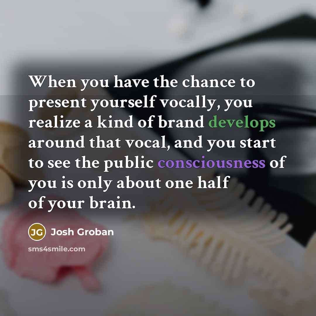 “When you have the chance to present yourself vocally, you realize a kind of brand develops around that vocal, and you start to see the public consciousness of you is only about one half of your brain.” quote by Josh Groban