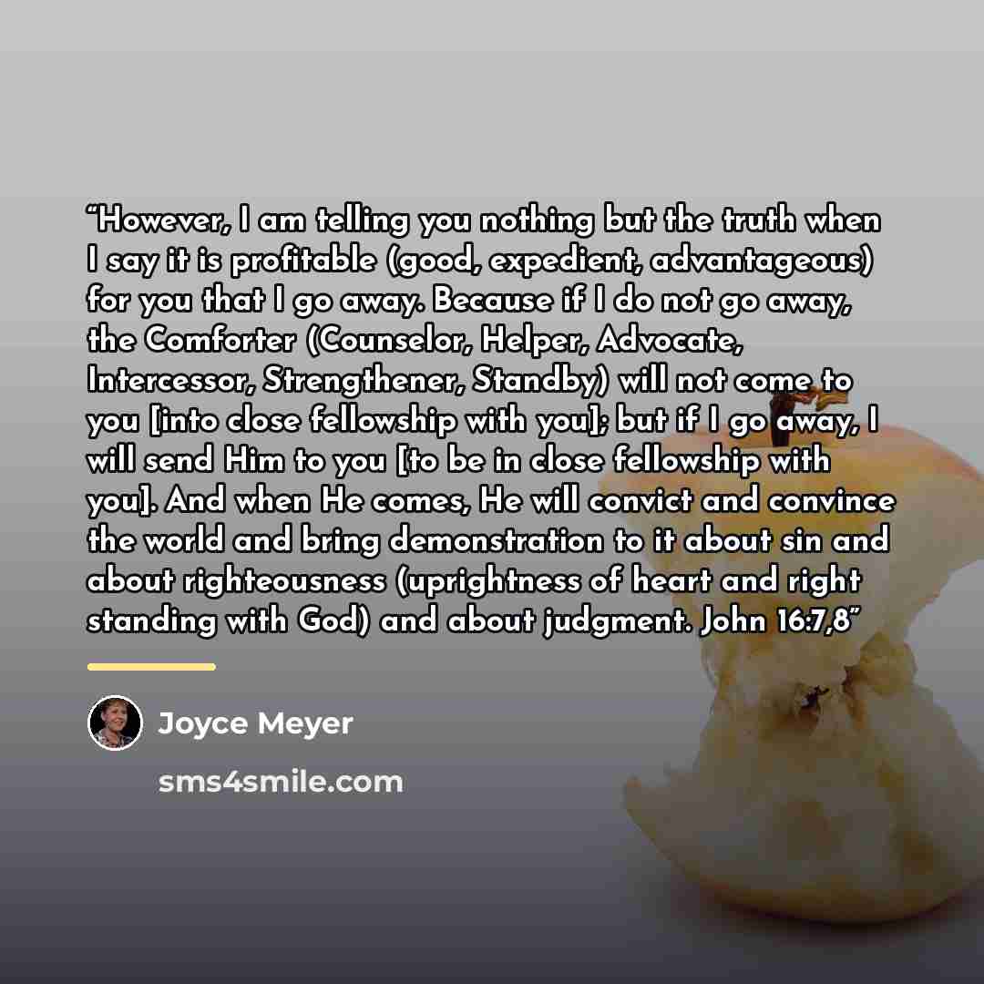 “However, I am telling you nothing but the truth when I say it is profitable (good, expedient, advantageous) for you that I go away. Because if I do not go away, the Comforter (Counselor, Helper, Advocate, Intercessor, Strengthener, Standby) will not come to you [into close fellowship with you]…” quote by Joyce Meyer